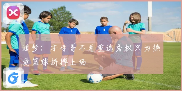 追梦：字母哥不看重选秀权只为热爱篮球拼搏上场