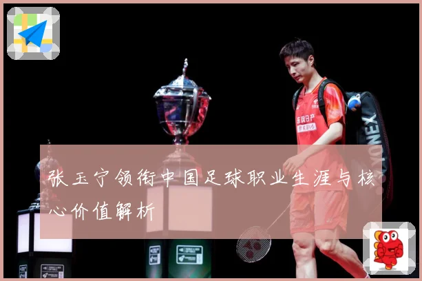 张玉宁领衔中国足球职业生涯与核心价值解析