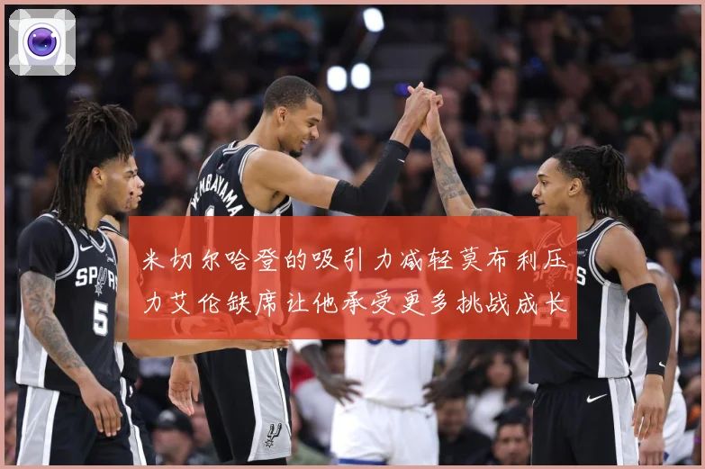 米切尔哈登的吸引力减轻莫布利压力艾伦缺席让他承受更多挑战成长观察