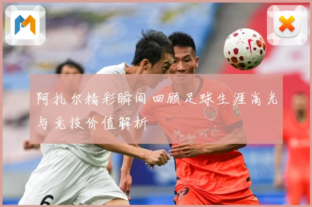 阿扎尔精彩瞬间回顾足球生涯高光与竞技价值解析