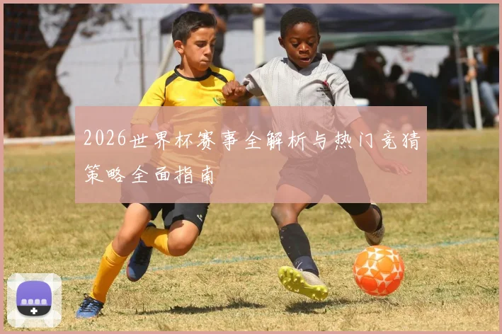 2026世界杯赛事全解析与热门竞猜策略全面指南