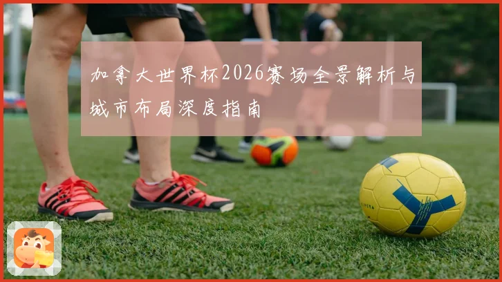 加拿大世界杯2026赛场全景解析与城市布局深度指南