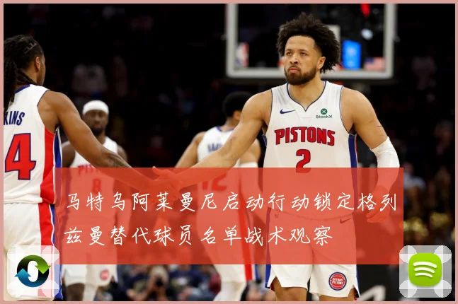 马特乌阿莱曼尼启动行动锁定格列兹曼替代球员名单战术观察
