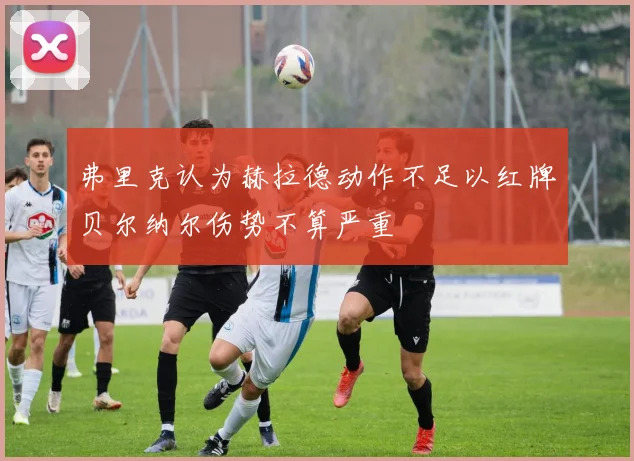 弗里克认为赫拉德动作不足以红牌贝尔纳尔伤势不算严重