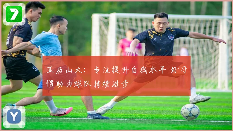 亚历山大：专注提升自我水平 好习惯助力球队持续进步