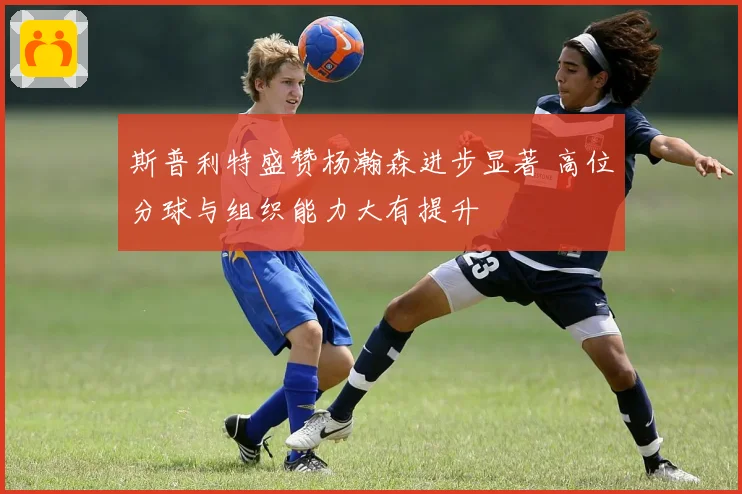 斯普利特盛赞杨瀚森进步显著 高位分球与组织能力大有提升