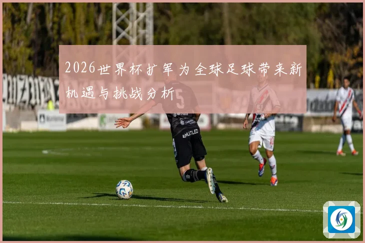 2026世界杯扩军为全球足球带来新机遇与挑战分析