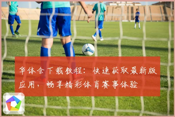 华体会下载教程：快速获取最新版应用，畅享精彩体育赛事体验