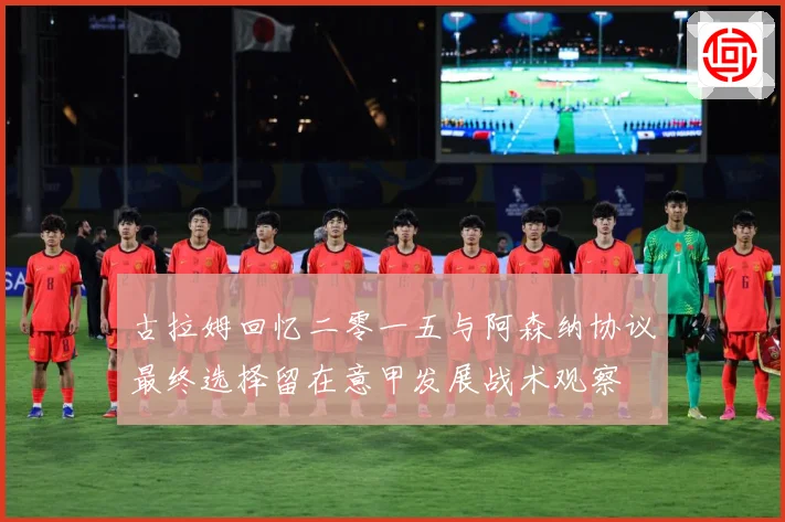 古拉姆回忆二零一五与阿森纳协议最终选择留在意甲发展战术观察