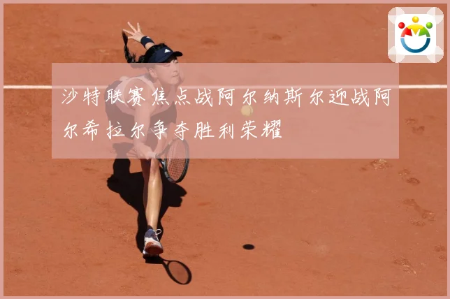 沙特联赛焦点战阿尔纳斯尔迎战阿尔希拉尔争夺胜利荣耀