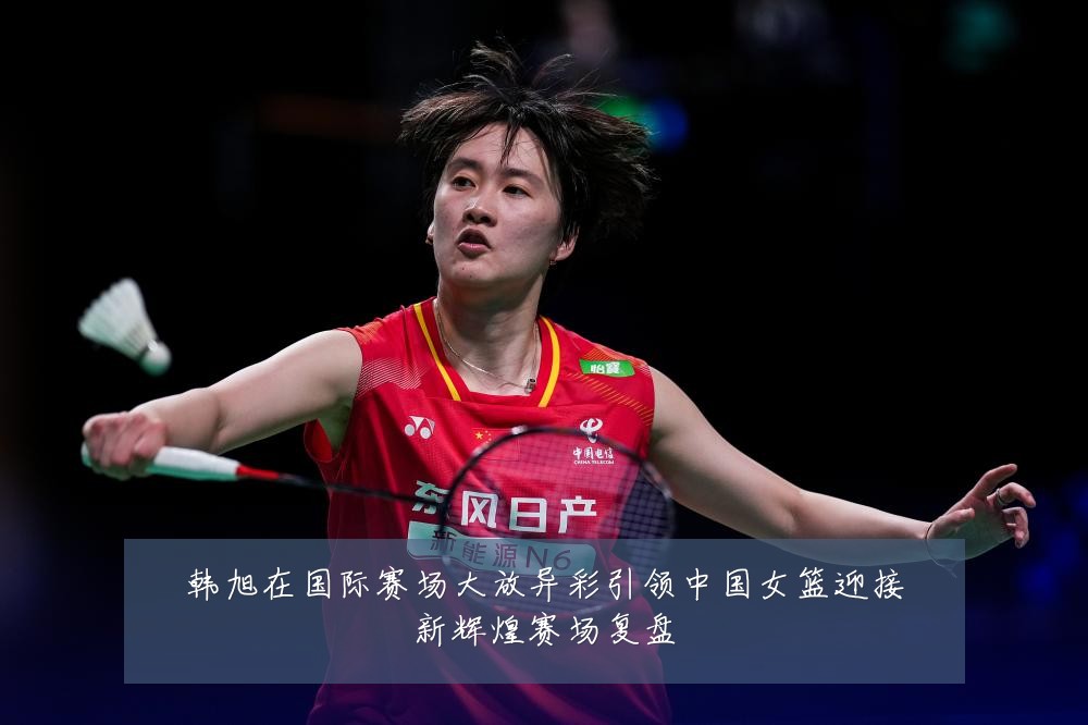 韩旭在国际赛场大放异彩引领中国女篮迎接新辉煌赛场复盘