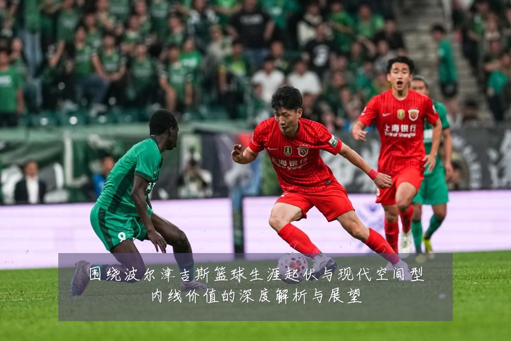 围绕波尔津吉斯篮球生涯起伏与现代空间型内线价值的深度解析与展望